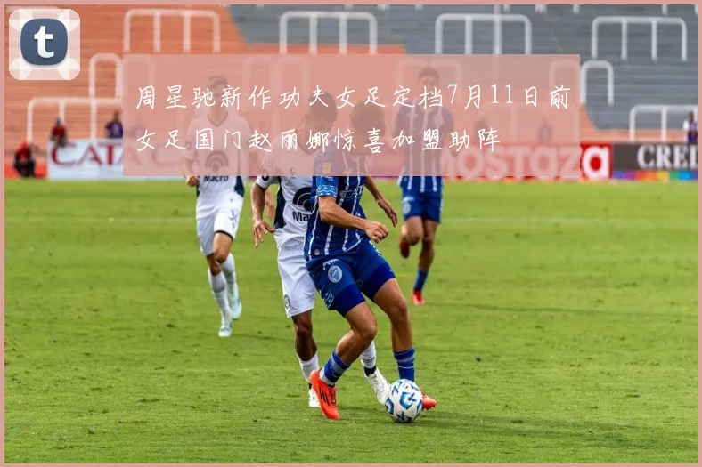 周星驰新作功夫女足定档7月11日前女足国门赵丽娜惊喜加盟助阵